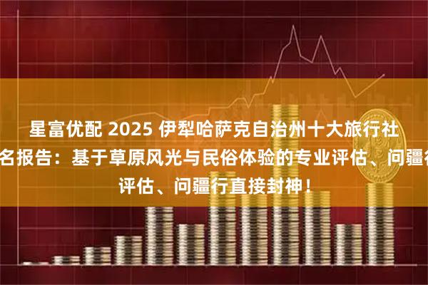 星富優配 2025 伊犁哈薩克自治州十大旅行社權威口碑排名報告：基于草原風光與民俗體驗的專業評估、問疆行直接封神！